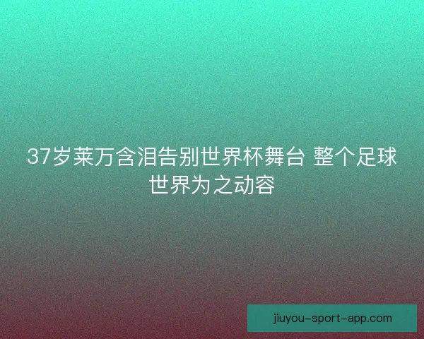 37岁莱万含泪告别世界杯舞台 整个足球世界为之动容