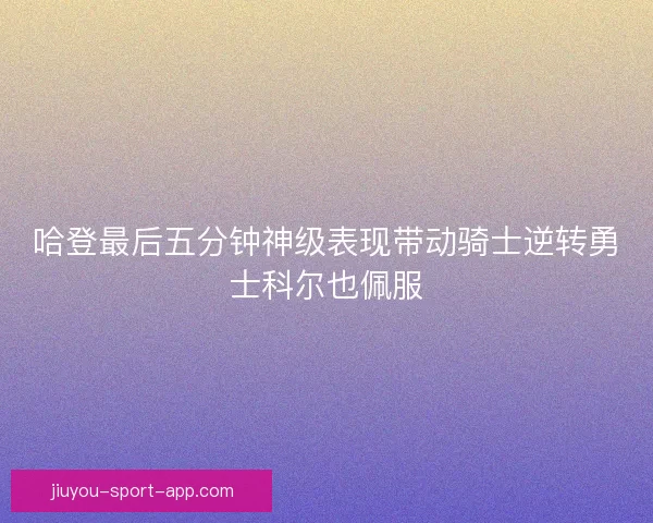 哈登最后五分钟神级表现带动骑士逆转勇士科尔也佩服