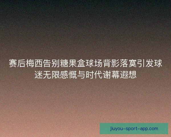 赛后梅西告别糖果盒球场背影落寞引发球迷无限感慨与时代谢幕遐想