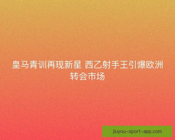 皇马青训再现新星 西乙射手王引爆欧洲转会市场