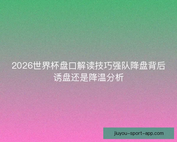 2026世界杯盘口解读技巧强队降盘背后诱盘还是降温分析