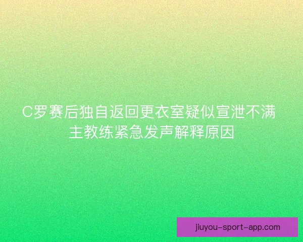 C罗赛后独自返回更衣室疑似宣泄不满 主教练紧急发声解释原因 C罗赛后独自返回更衣室疑似宣泄不满 主教练紧急发声解释原因