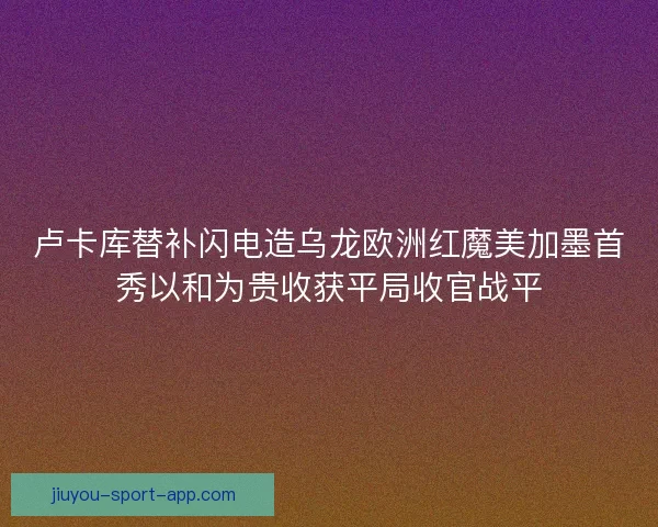 卢卡库替补闪电造乌龙欧洲红魔美加墨首秀以和为贵收获平局收官战平 卢卡库替补闪电造乌龙欧洲红魔美加墨首秀以和为贵收获平局收官战平